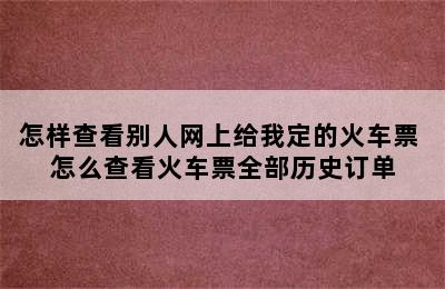 怎样查看别人网上给我定的火车票 怎么查看火车票全部历史订单